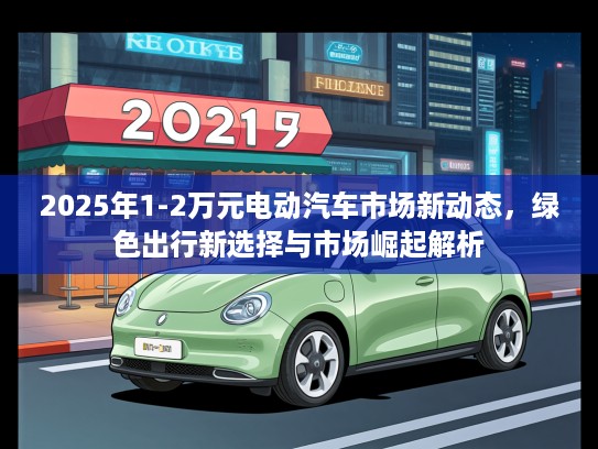 2025年1-2万元电动汽车市场新动态，绿色出行新选择与市场崛起解析