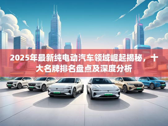 2025年最新纯电动汽车领域崛起揭秘，十大名牌排名盘点及深度分析