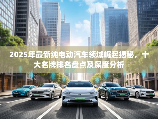 2025年最新纯电动汽车领域崛起揭秘，十大名牌排名盘点及深度分析