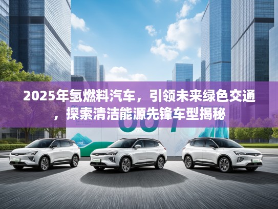 2025年氢燃料汽车，引领未来绿色交通，探索清洁能源先锋车型揭秘