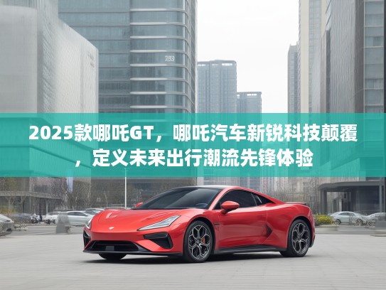 2025款哪吒GT，哪吒汽车新锐科技颠覆，定义未来出行潮流先锋体验