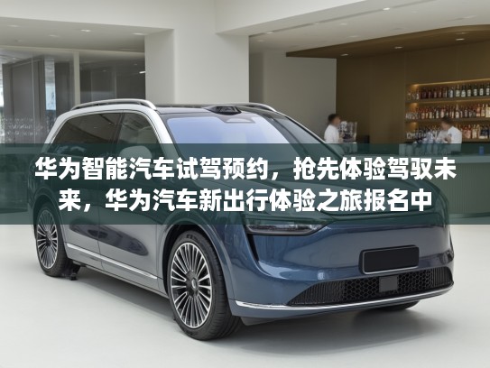 华为智能汽车试驾预约，抢先体验驾驭未来，华为汽车新出行体验之旅报名中