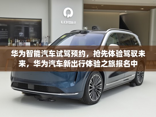 华为智能汽车试驾预约，抢先体验驾驭未来，华为汽车新出行体验之旅报名中