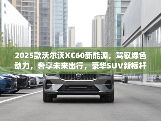 2025款沃尔沃XC60新能源，驾驭绿色动力，奢享未来出行，豪华SUV新标杆体验