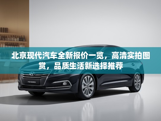北京现代汽车全新报价一览，高清实拍图赏，品质生活新选择推荐