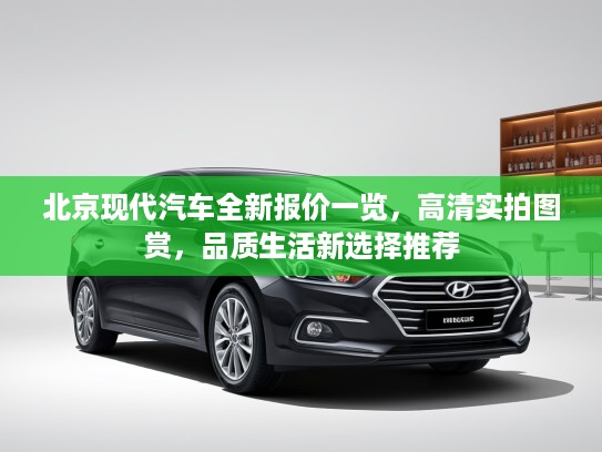 北京现代汽车全新报价一览，高清实拍图赏，品质生活新选择推荐