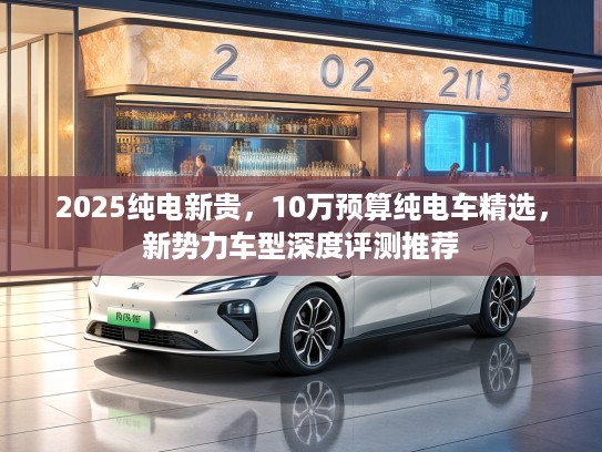 2025纯电新贵，10万预算纯电车精选，新势力车型深度评测推荐