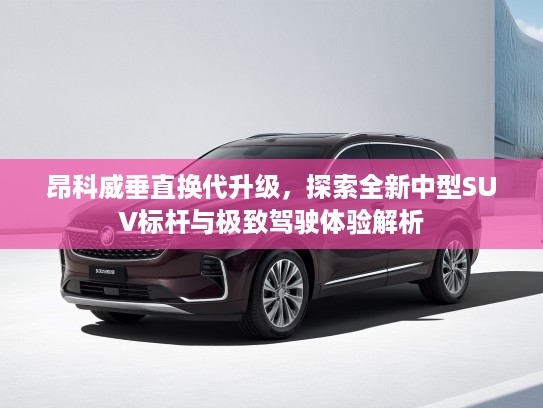 昂科威垂直换代升级，探索全新中型SUV标杆与极致驾驶体验解析