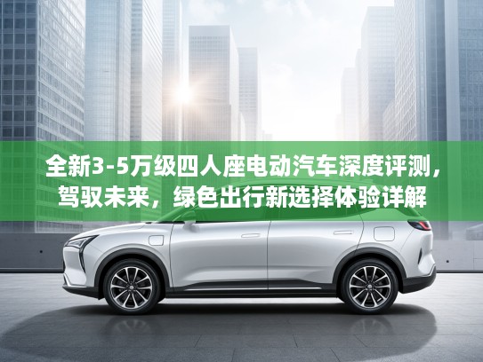 全新3-5万级四人座电动汽车深度评测，驾驭未来，绿色出行新选择体验详解
