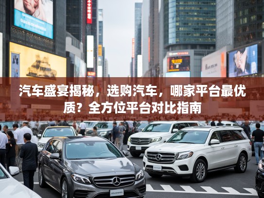 汽车盛宴揭秘，选购汽车，哪家平台最优质？全方位平台对比指南