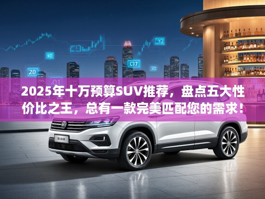 2025年十万预算SUV推荐，盘点五大性价比之王，总有一款完美匹配您的需求！