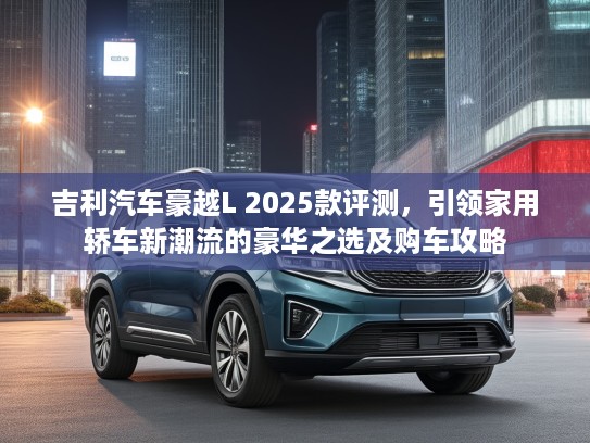 吉利汽车豪越L 2025款评测，引领家用轿车新潮流的豪华之选及购车攻略