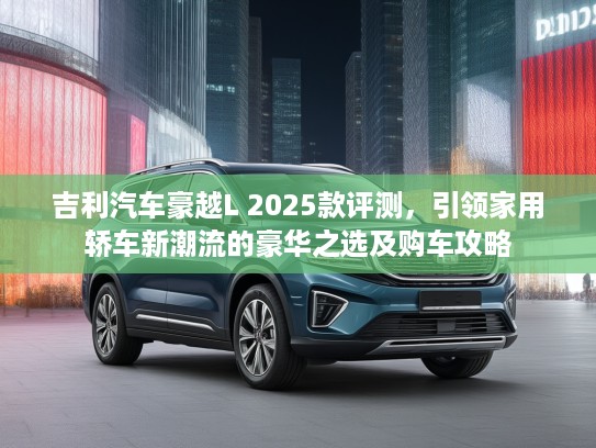 吉利汽车豪越L 2025款评测，引领家用轿车新潮流的豪华之选及购车攻略