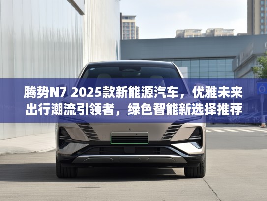 腾势N7 2025款新能源汽车，优雅未来出行潮流引领者，绿色智能新选择推荐
