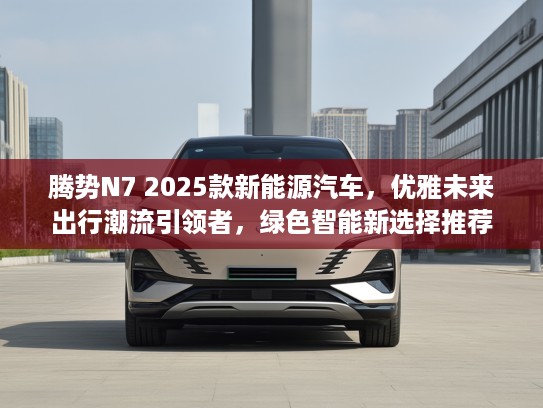 腾势N7 2025款新能源汽车，优雅未来出行潮流引领者，绿色智能新选择推荐