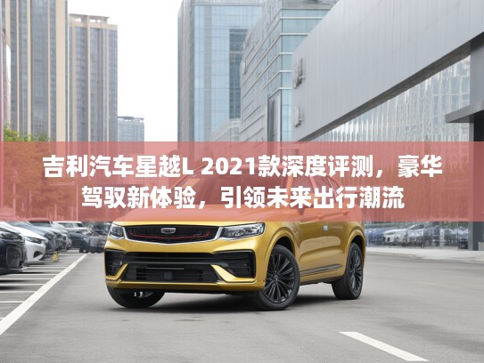 吉利汽车星越L 2021款深度评测，豪华驾驭新体验，引领未来出行潮流