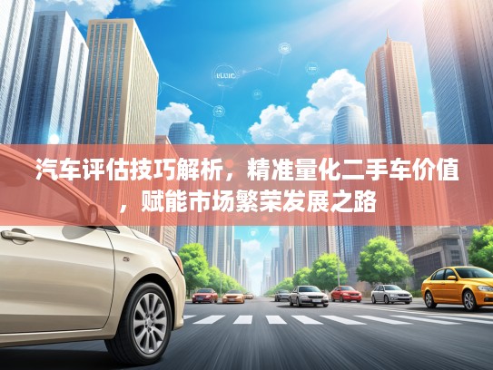汽车评估技巧解析，精准量化二手车价值，赋能市场繁荣发展之路