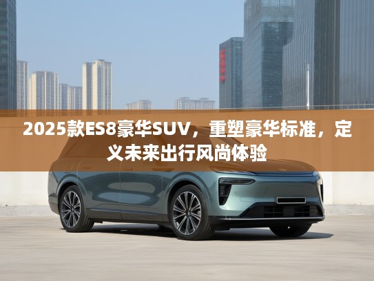 2025款ES8豪华SUV，重塑豪华标准，定义未来出行风尚体验