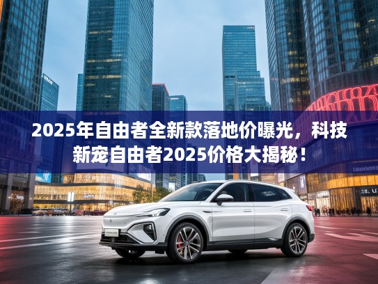 2025年自由者全新款落地价曝光，科技新宠自由者2025价格大揭秘！