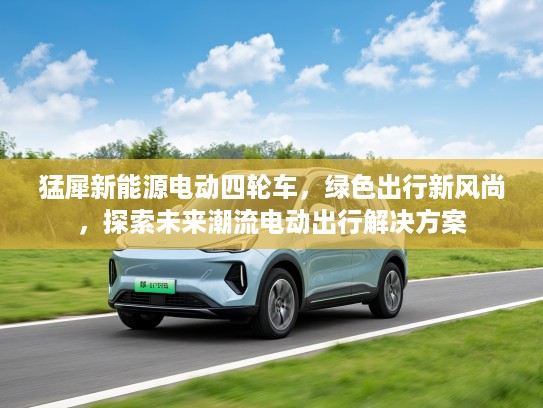 猛犀新能源电动四轮车，绿色出行新风尚，探索未来潮流电动出行解决方案
