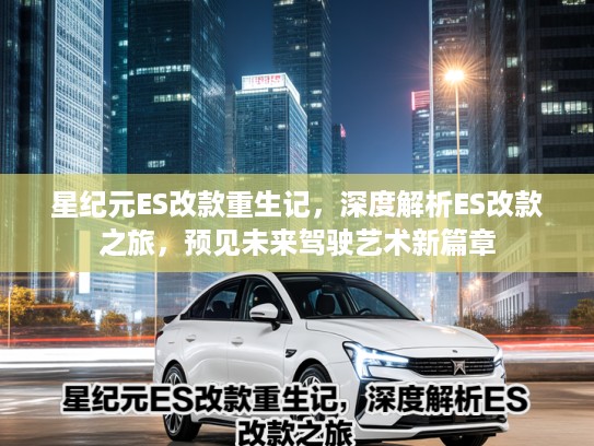 星纪元ES改款重生记，深度解析ES改款之旅，预见未来驾驶艺术新篇章