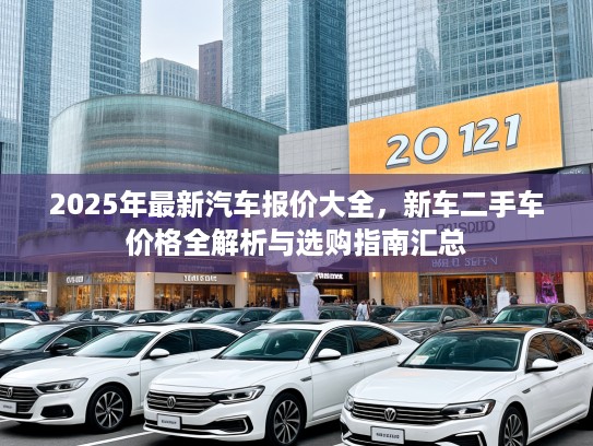 2025年最新汽车报价大全，新车二手车价格全解析与选购指南汇总