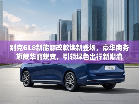 别克GL8新能源改款焕新登场，豪华商务旗舰华丽蜕变，引领绿色出行新潮流