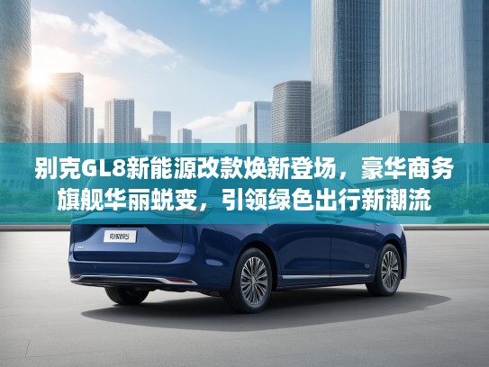 别克GL8新能源改款焕新登场，豪华商务旗舰华丽蜕变，引领绿色出行新潮流