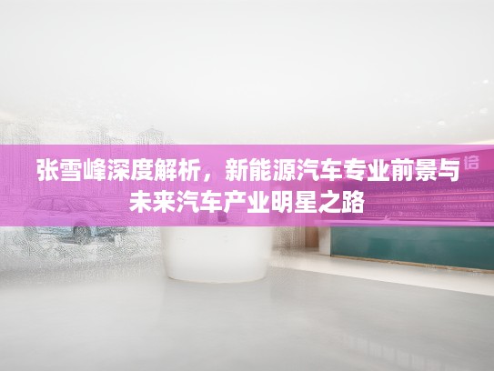 张雪峰深度解析，新能源汽车专业前景与未来汽车产业明星之路