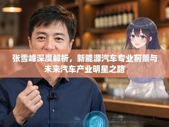 张雪峰深度解析，新能源汽车专业前景与未来汽车产业明星之路