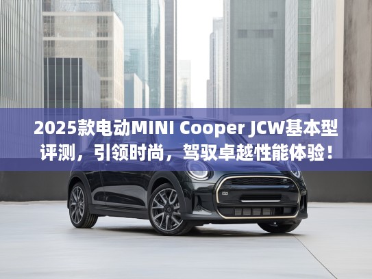 2025款电动MINI Cooper JCW基本型评测，引领时尚，驾驭卓越性能体验！