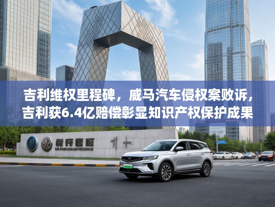吉利维权里程碑，威马汽车侵权案败诉，吉利获6.4亿赔偿彰显知识产权保护成果