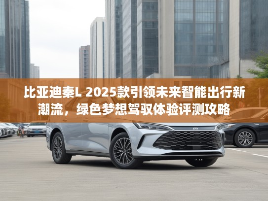 比亚迪秦L 2025款引领未来智能出行新潮流，绿色梦想驾驭体验评测攻略