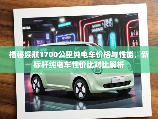 揭秘续航1700公里纯电车价格与性能，新标杆纯电车性价比对比解析