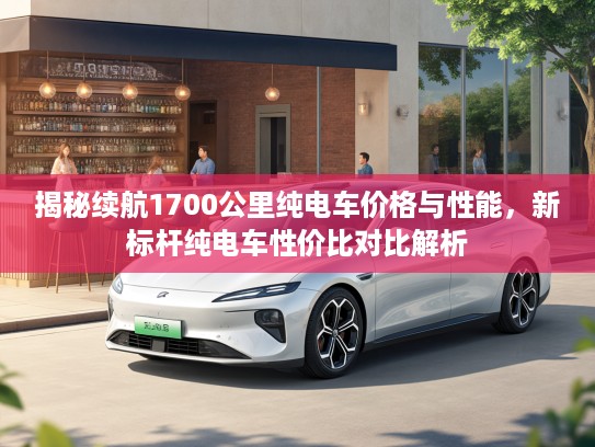 揭秘续航1700公里纯电车价格与性能，新标杆纯电车性价比对比解析