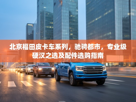 北京福田皮卡车系列，驰骋都市，专业级硬汉之选及配件选购指南