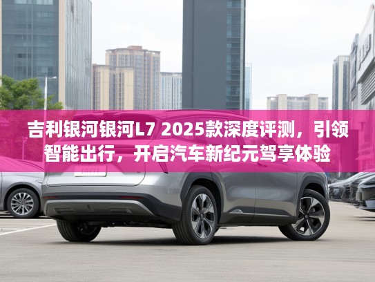 吉利银河银河L7 2025款深度评测，引领智能出行，开启汽车新纪元驾享体验
