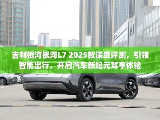 吉利银河银河L7 2025款深度评测，引领智能出行，开启汽车新纪元驾享体验