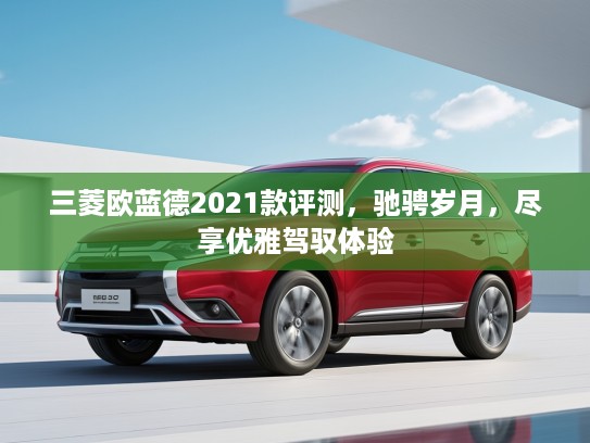 三菱欧蓝德2021款评测，驰骋岁月，尽享优雅驾驭体验