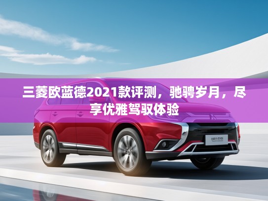 三菱欧蓝德2021款评测，驰骋岁月，尽享优雅驾驭体验