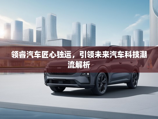 领睿汽车匠心独运，引领未来汽车科技潮流解析