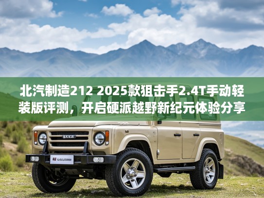 北汽制造212 2025款狙击手2.4T手动轻装版评测，开启硬派越野新纪元体验分享