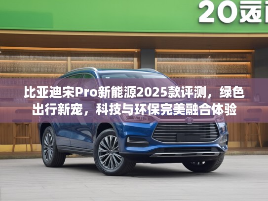 比亚迪宋Pro新能源2025款评测，绿色出行新宠，科技与环保完美融合体验