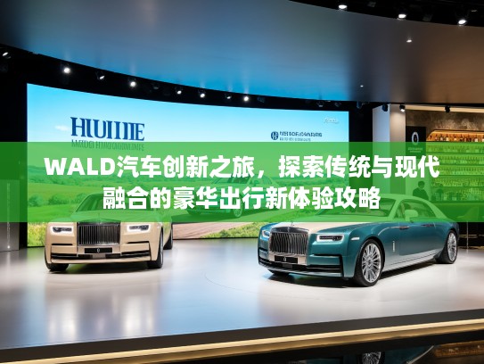 WALD汽车创新之旅，探索传统与现代融合的豪华出行新体验攻略