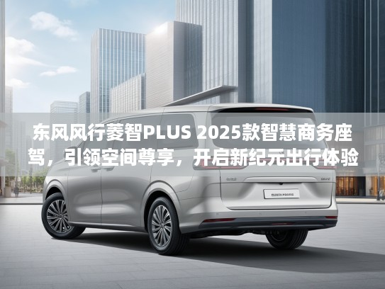 东风风行菱智PLUS 2025款智慧商务座驾，引领空间尊享，开启新纪元出行体验