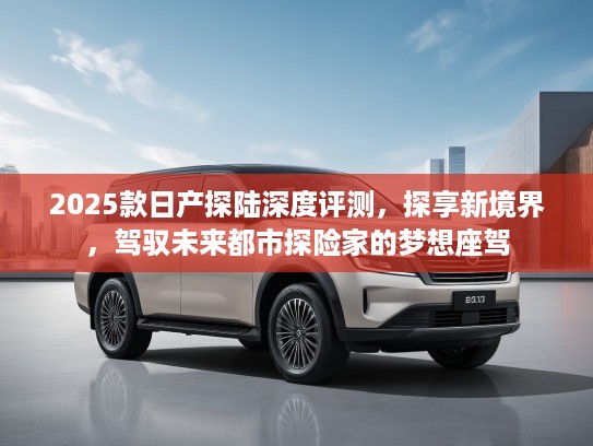 2025款日产探陆深度评测，探享新境界，驾驭未来都市探险家的梦想座驾
