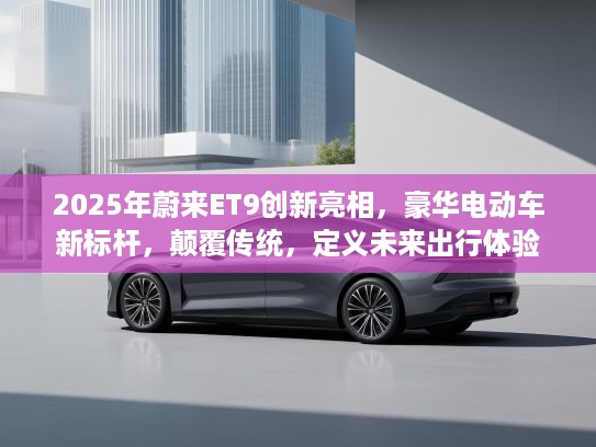 2025年蔚来ET9创新亮相，豪华电动车新标杆，颠覆传统，定义未来出行体验