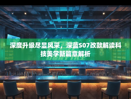 深度升级尽显风采，深蓝S07改款解读科技美学新篇章解析
