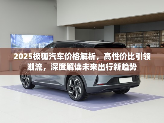 2025极狐汽车价格解析，高性价比引领潮流，深度解读未来出行新趋势