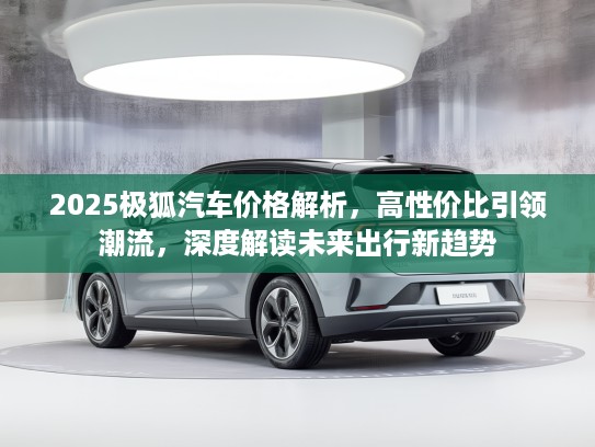2025极狐汽车价格解析，高性价比引领潮流，深度解读未来出行新趋势